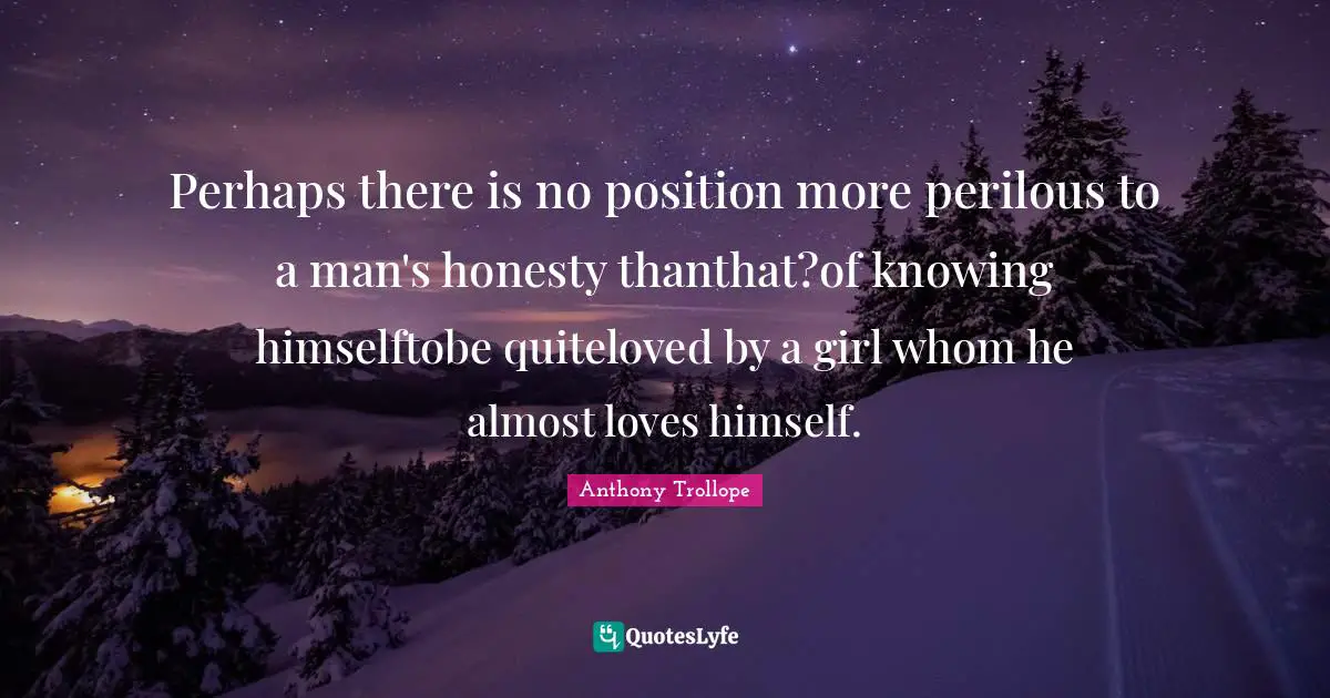 Perhaps there is no position more perilous to a man's honesty thanthat?of knowing himselftobe quiteloved by a girl whom he almost loves himself.