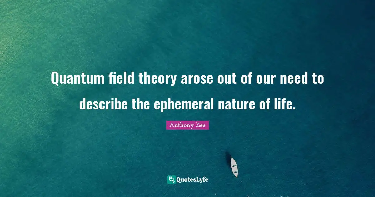 Quantum field theory arose out of our need to describe the ephemeral nature of life.