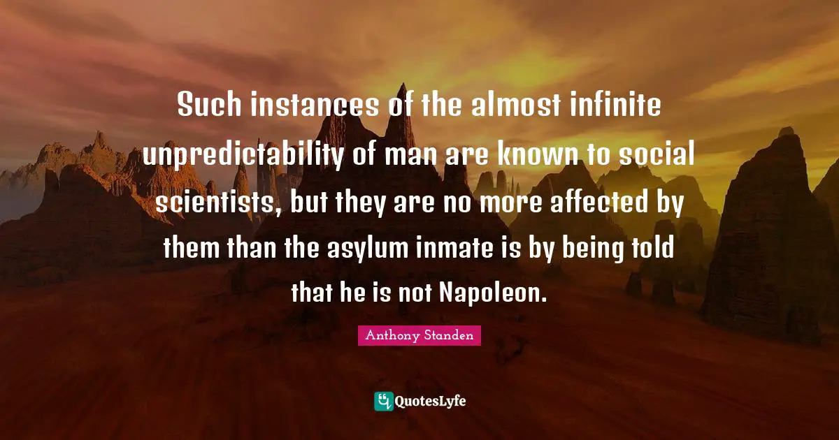 Unpredictability Quotes: "Such instances of the almost infinite unpredictability of man are known to social scientists, but they are no more affected by them than the asylum inmate is by being told that he is not Napoleon."