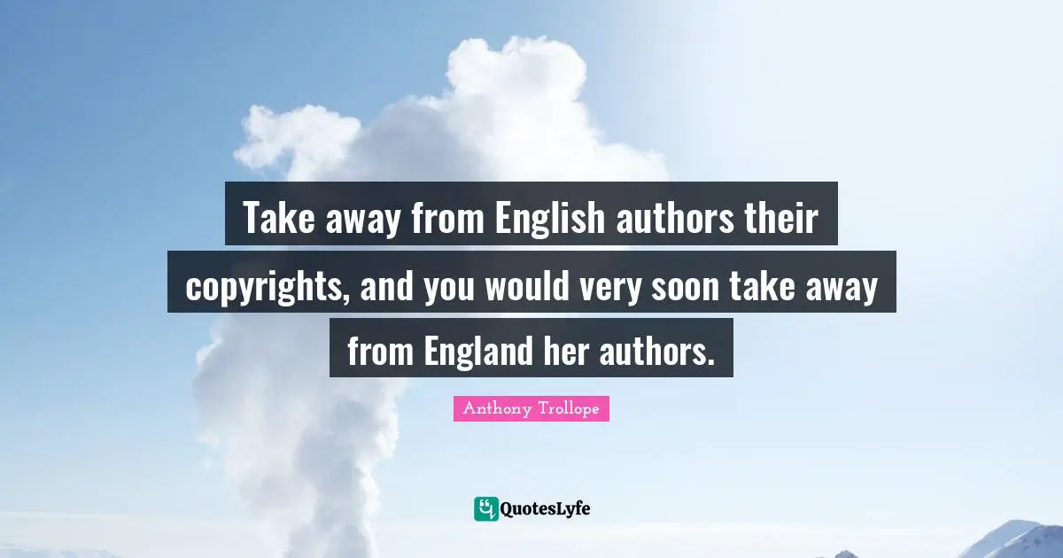 Take away from English authors their copyrights, and you would very soon take away from England her authors.