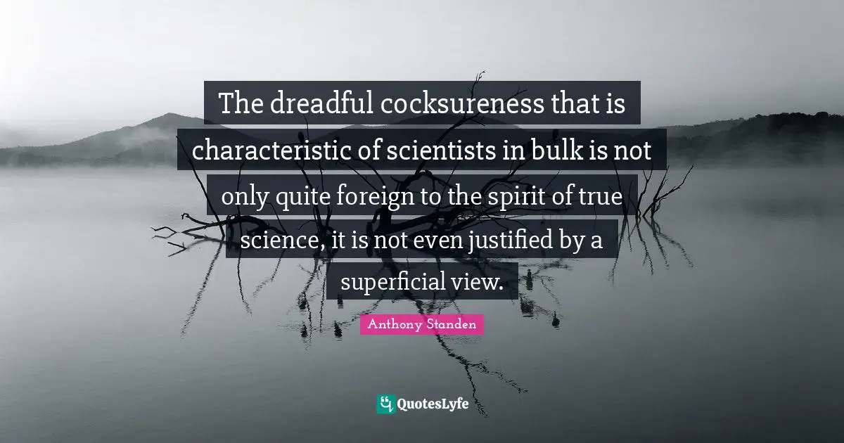 The dreadful cocksureness that is characteristic of scientists in bulk is not only quite foreign to the spirit of true science, it is not even justified by a superficial view.