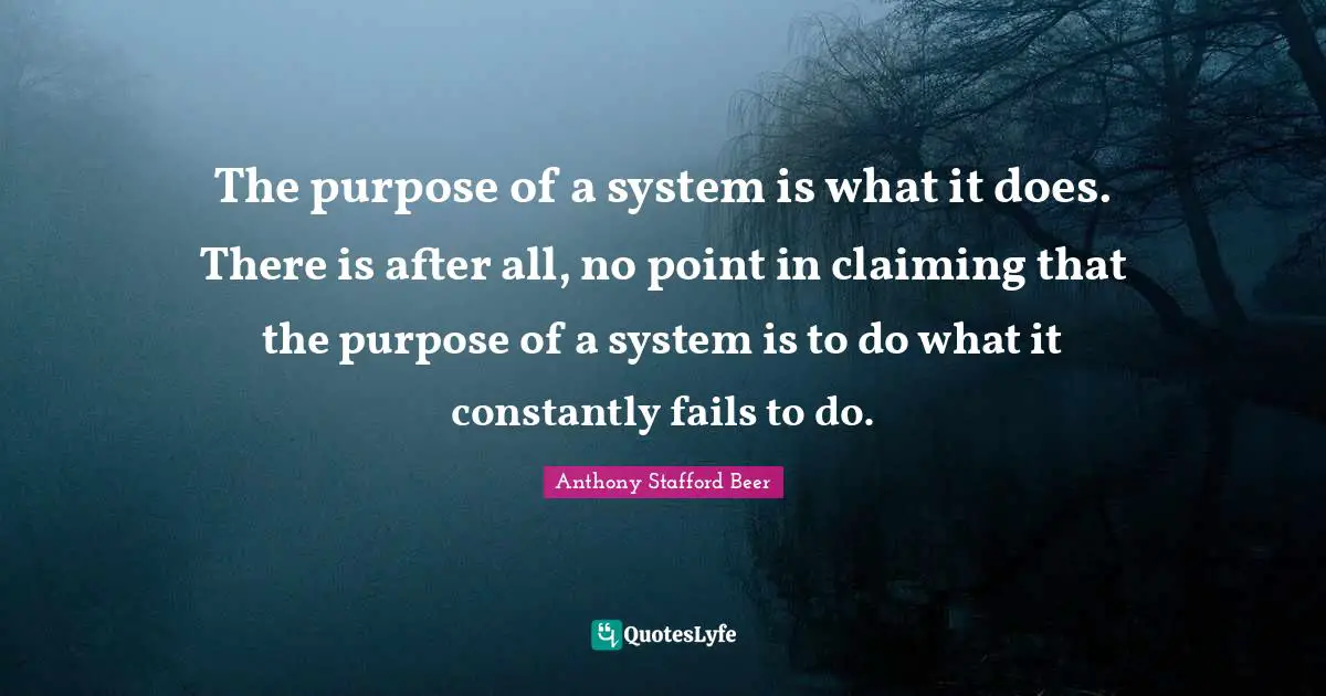 The purpose of a system is what it does. There is after all, no point in claiming that the purpose of a system is to do what it constantly fails to do.