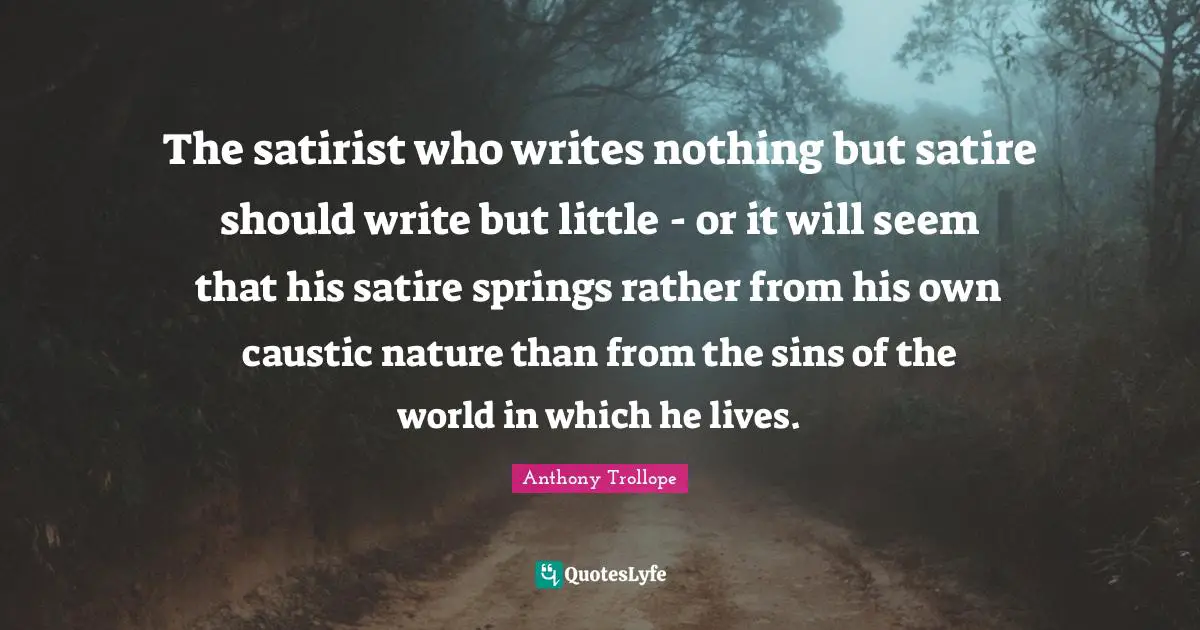 The satirist who writes nothing but satire should write but little - or it will seem that his satire springs rather from his own caustic nature than from the sins of the world in which he lives.
