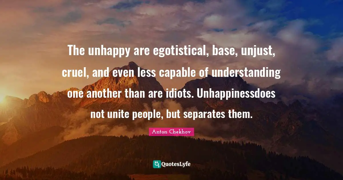 The unhappy are egotistical, base, unjust, cruel, and even less capable of understanding one another than are idiots. Unhappinessdoes not unite people, but separates them.