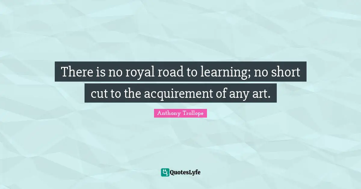 There is no royal road to learning; no short cut to the acquirement of any art.