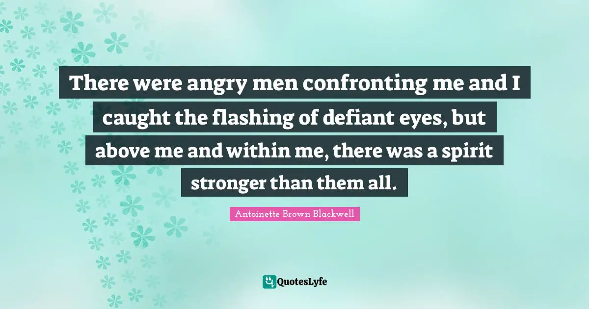 There were angry men confronting me and I caught the flashing of defiant eyes, but above me and within me, there was a spirit stronger than them all.
