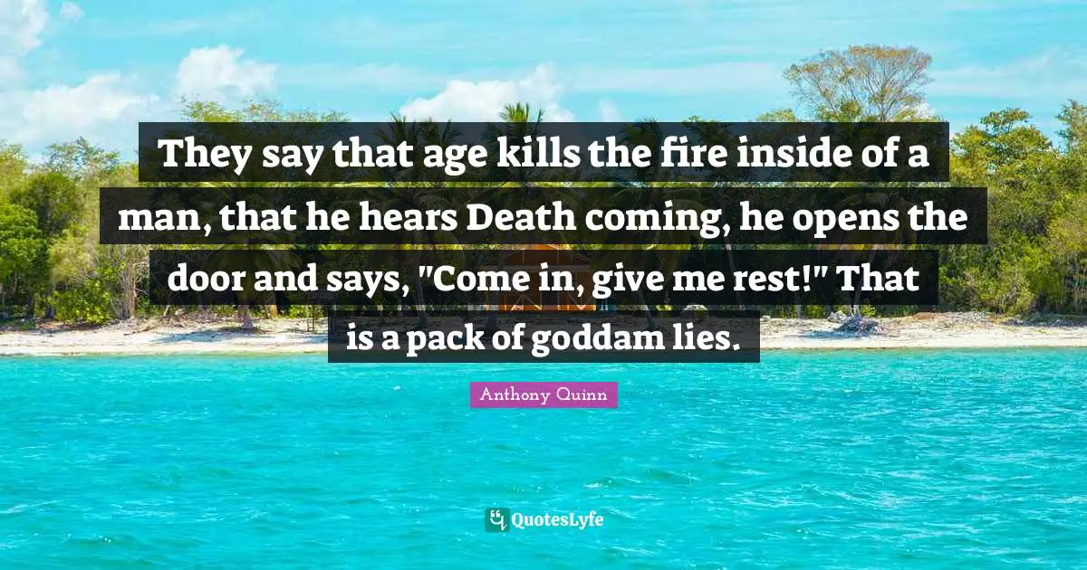 They say that age kills the fire inside of a man, that he hears Death coming, he opens the door and says, "Come in, give me rest!" That is a pack of goddam lies.
