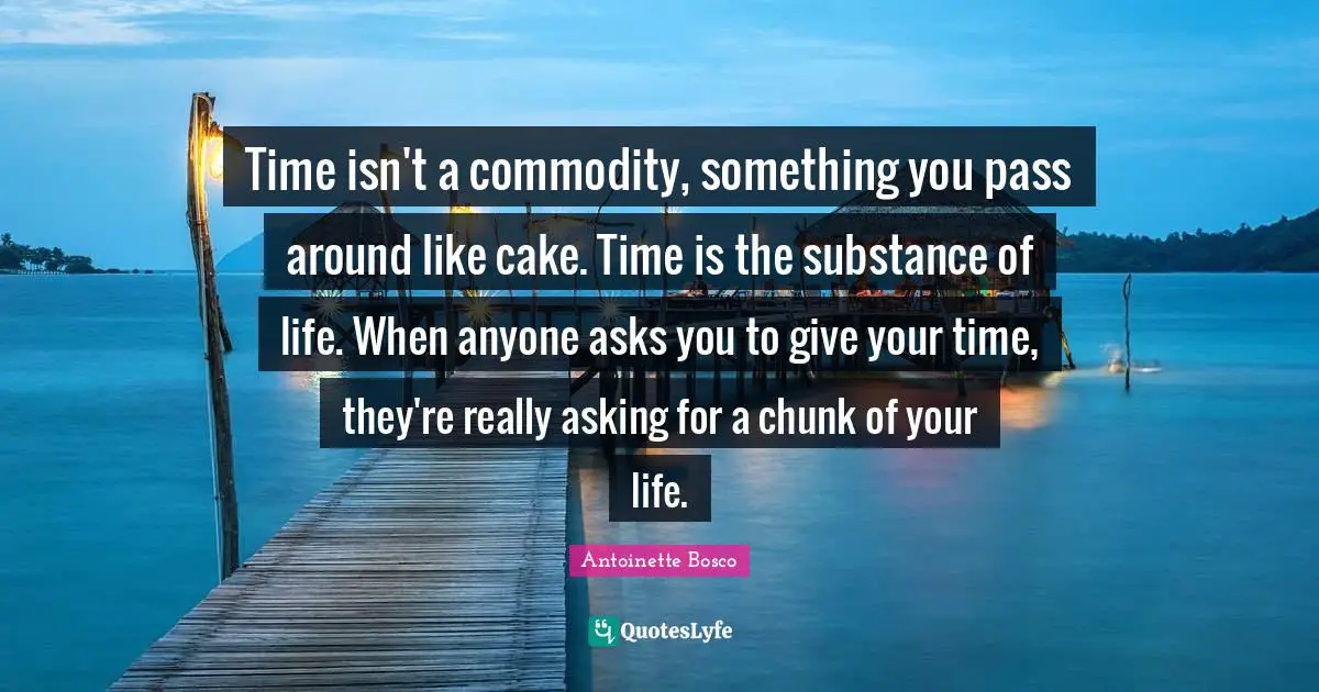 Time isn't a commodity, something you pass around like cake. Time is the substance of life. When anyone asks you to give your time, they're really asking for a chunk of your life.