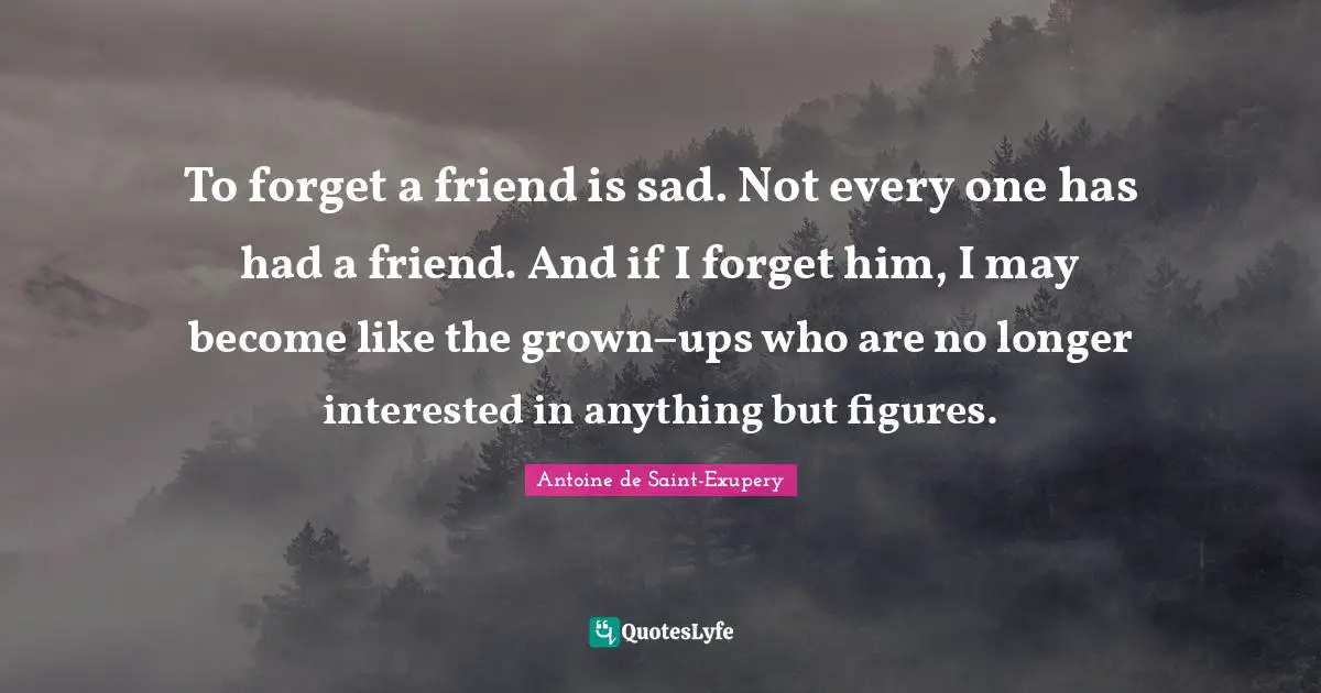 To forget a friend is sad. Not every one has had a friend. And if I forget him, I may become like the grown−ups who are no longer interested in anything but figures.