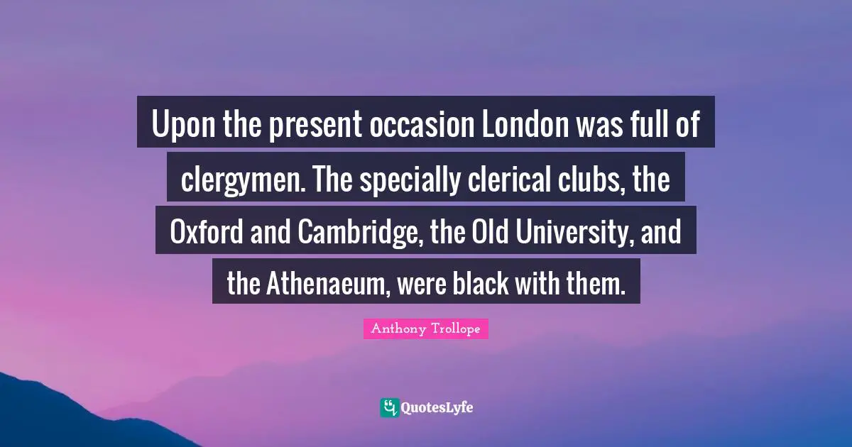 Upon the present occasion London was full of clergymen. The specially clerical clubs, the Oxford and Cambridge, the Old University, and the Athenaeum, were black with them.