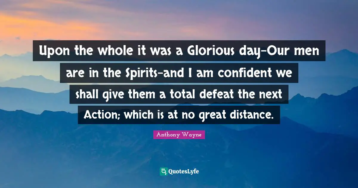Upon the whole it was a Glorious day-Our men are in the Spirits-and I am confident we shall give them a total defeat the next Action; which is at no great distance.
