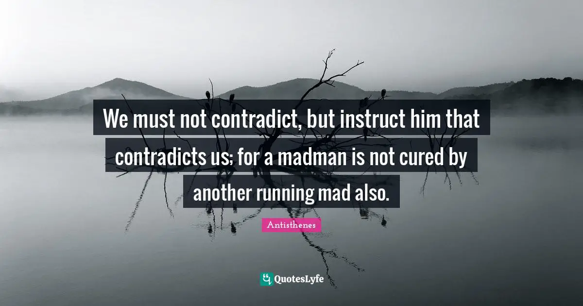 We must not contradict, but instruct him that contradicts us; for a madman is not cured by another running mad also.