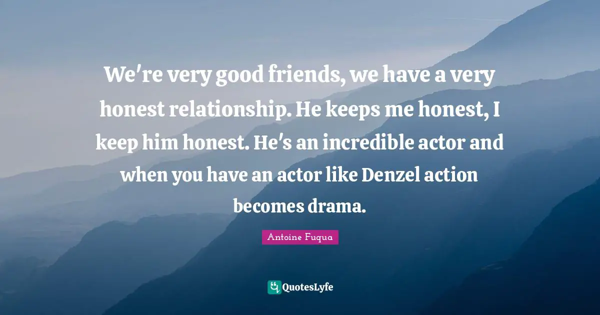 We're very good friends, we have a very honest relationship. He keeps me honest, I keep him honest. He's an incredible actor and when you have an actor like Denzel action becomes drama.