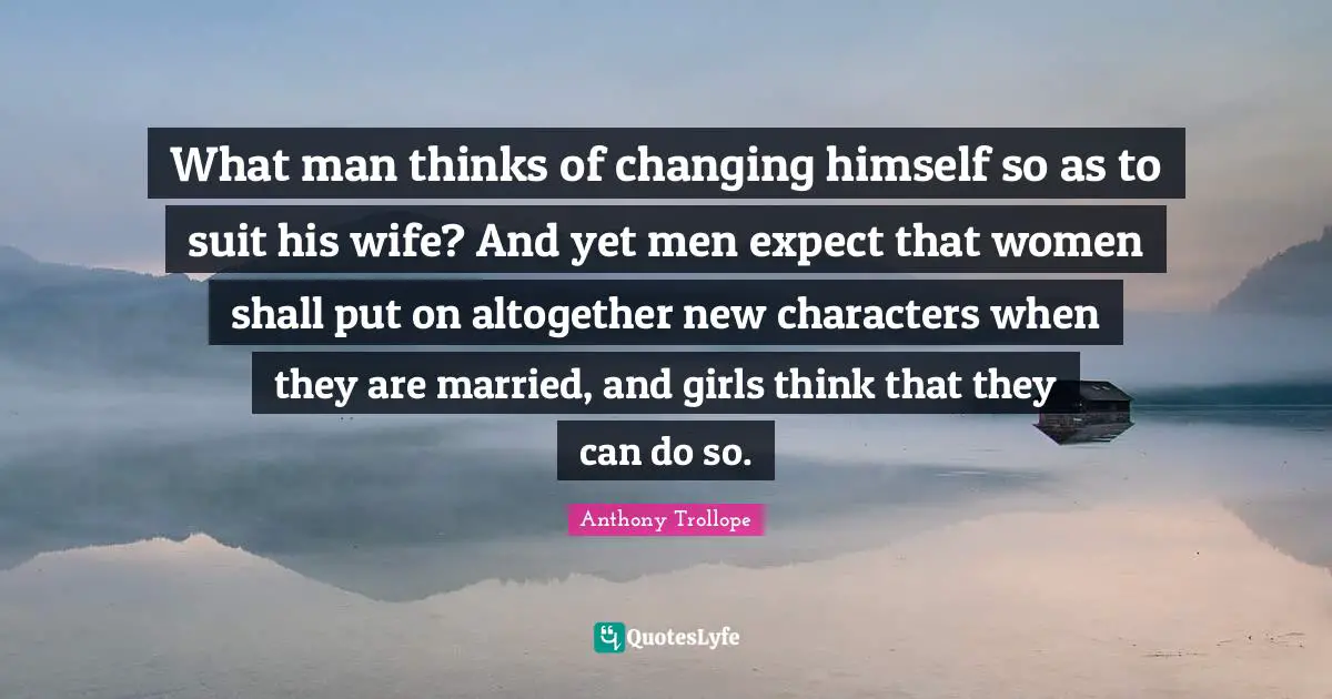 What man thinks of changing himself so as to suit his wife? And yet men expect that women shall put on altogether new characters when they are married, and girls think that they can do so.