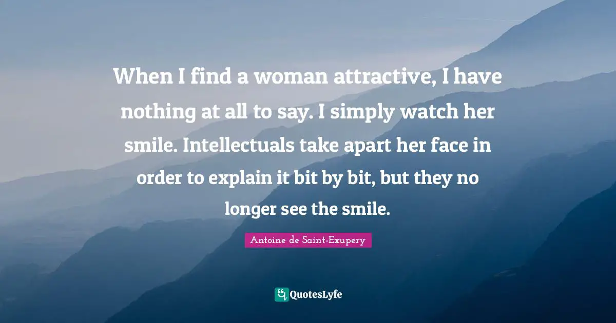 When I find a woman attractive, I have nothing at all to say. I simply watch her smile. Intellectuals take apart her face in order to explain it bit by bit, but they no longer see the smile.