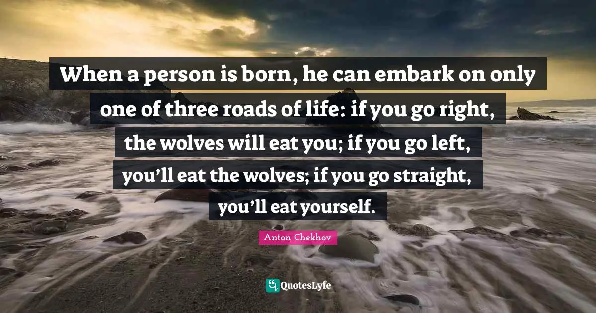 Anton Chekhov Quotes: When a person is born, he can embark on only one of three roads of life: if you go right, the wolves will eat you; if you go left, you’ll eat the wolves; if you go straight, you’ll eat yourself.