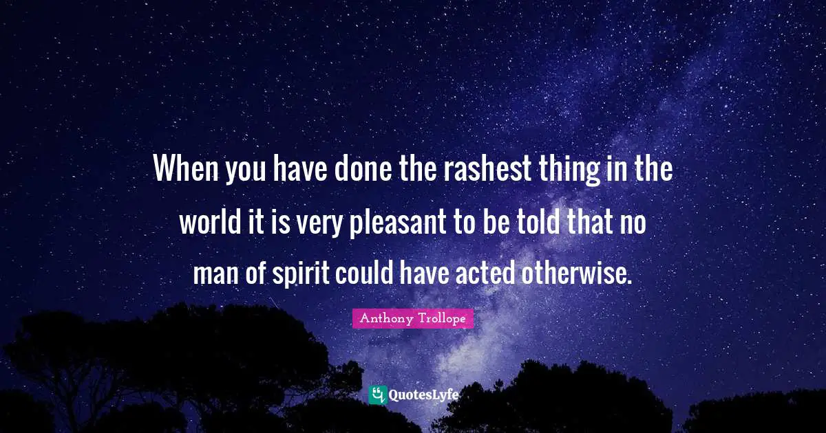 When you have done the rashest thing in the world it is very pleasant to be told that no man of spirit could have acted otherwise.
