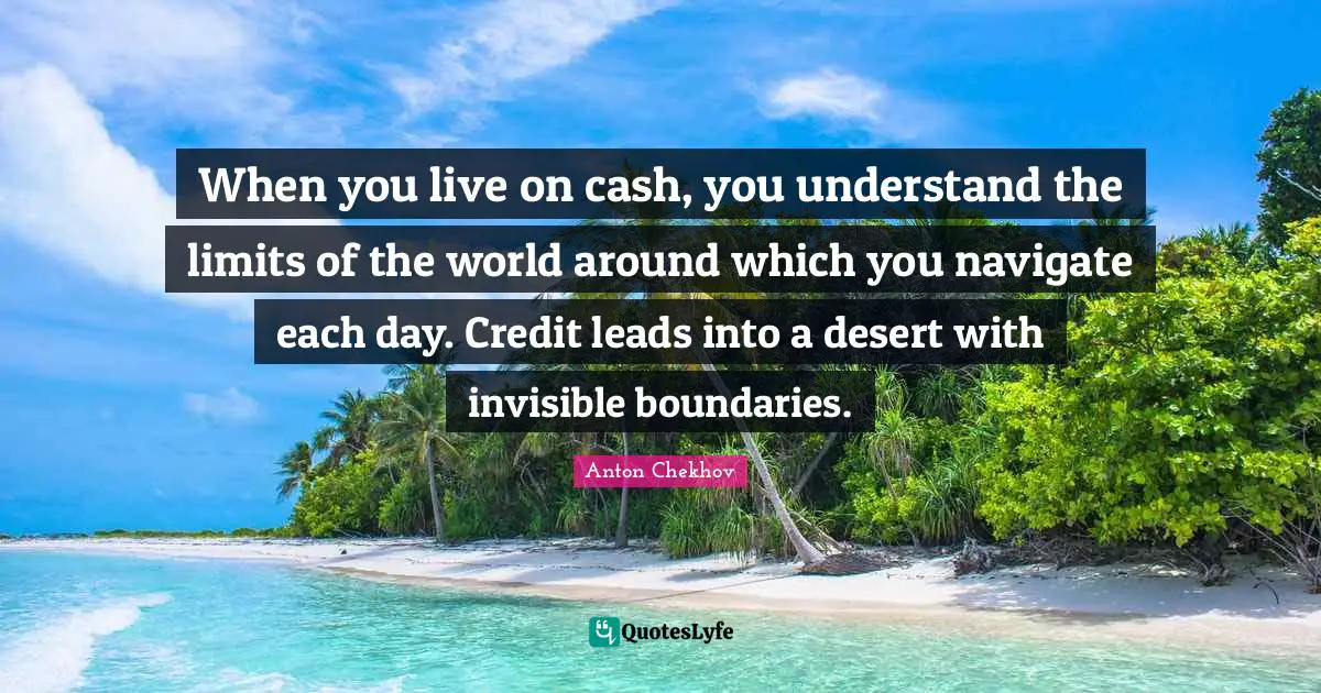 When you live on cash, you understand the limits of the world around which you navigate each day. Credit leads into a desert with invisible boundaries.