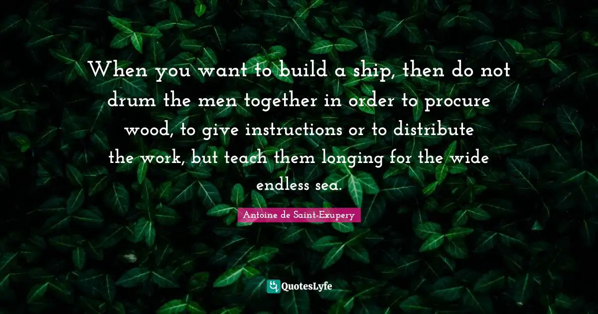 When you want to build a ship, then do not drum the men together in order to procure wood, to give instructions or to distribute the work, but teach them longing for the wide endless sea.