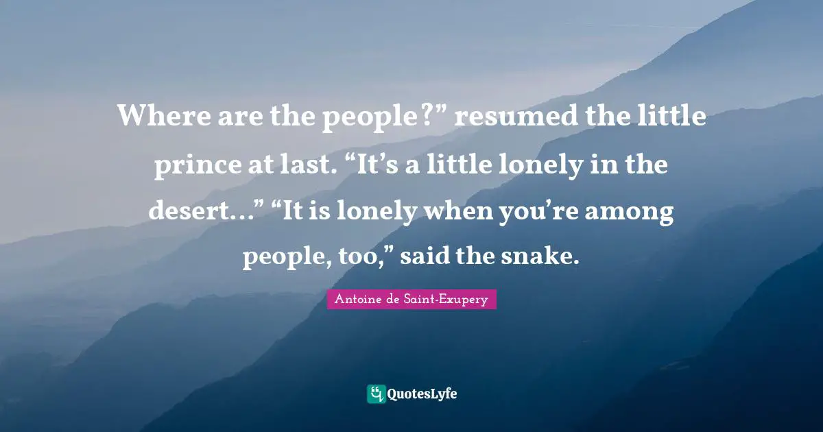 Where are the people?” resumed the little prince at last. “It’s a little lonely in the desert…” “It is lonely when you’re among people, too,” said the snake.