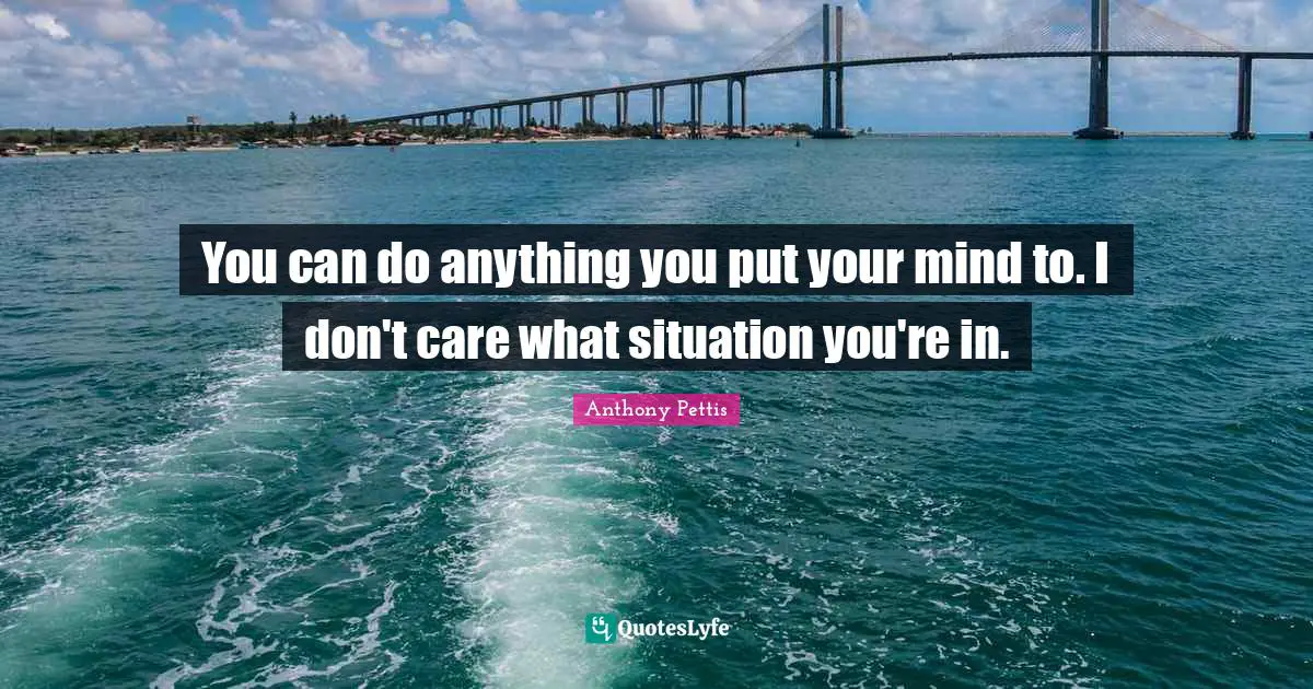 You can do anything you put your mind to. I don't care what situation you're in.