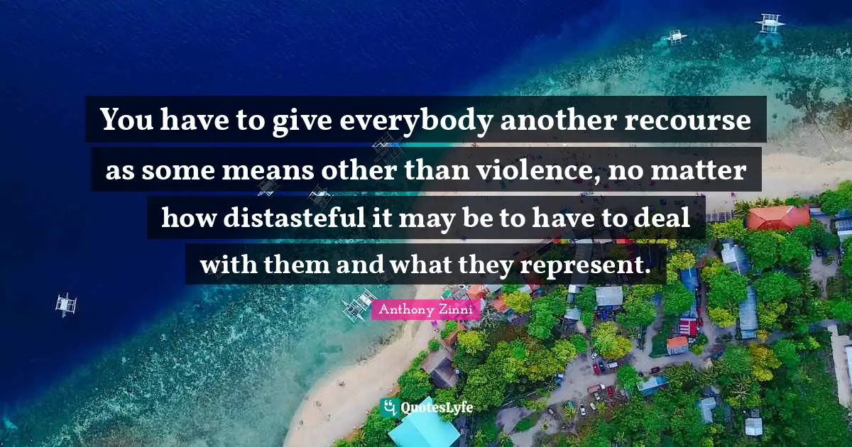 You have to give everybody another recourse as some means other than violence, no matter how distasteful it may be to have to deal with them and what they represent.