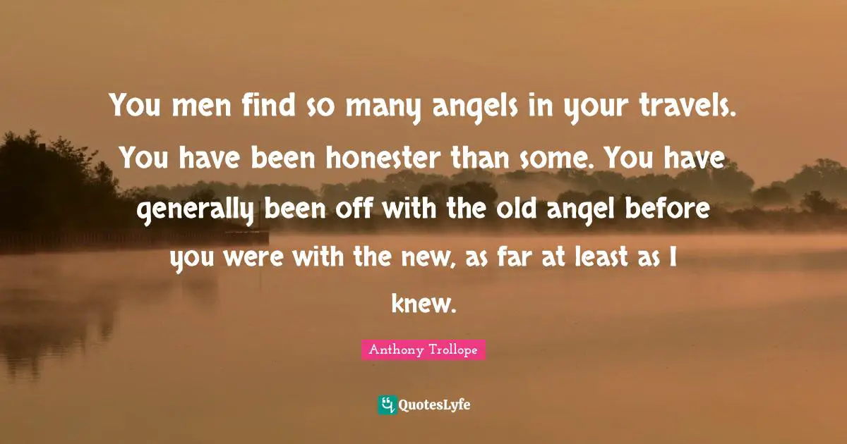 You men find so many angels in your travels. You have been honester than some. You have generally been off with the old angel before you were with the new, as far at least as I knew.