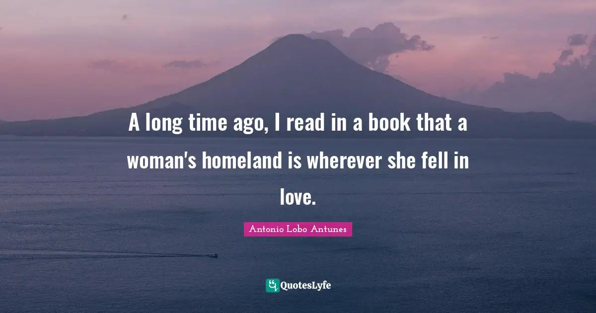 A long time ago, I read in a book that a woman's homeland is wherever she fell in love.