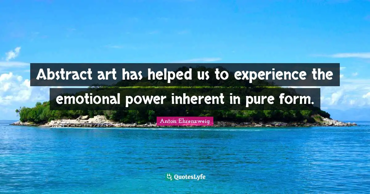 Abstract art has helped us to experience the emotional power inherent in pure form.