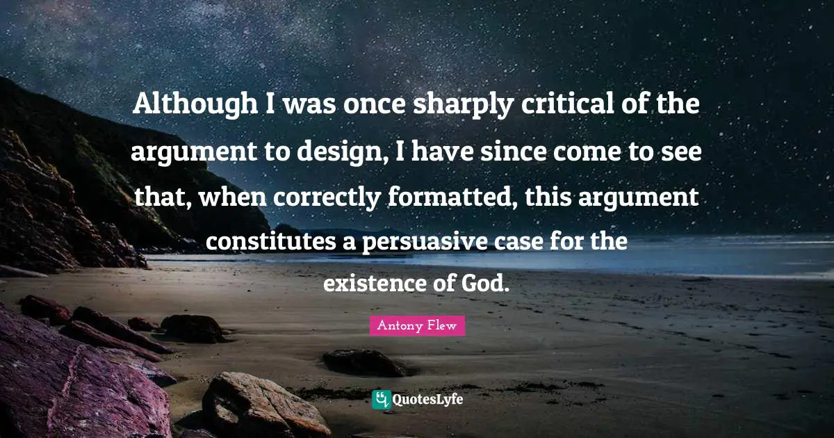 Although I was once sharply critical of the argument to design, I have since come to see that, when correctly formatted, this argument constitutes a persuasive case for the existence of God.