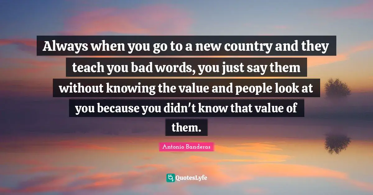 Always when you go to a new country and they teach you bad words, you just say them without knowing the value and people look at you because you didn't know that value of them.