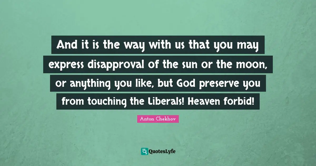 And it is the way with us that you may express disapproval of the sun or the moon, or anything you like, but God preserve you from touching the Liberals! Heaven forbid!