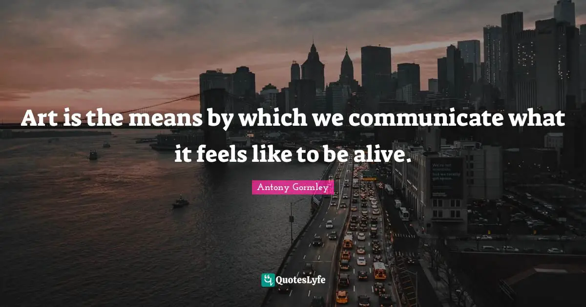Art is the means by which we communicate what it feels like to be alive.