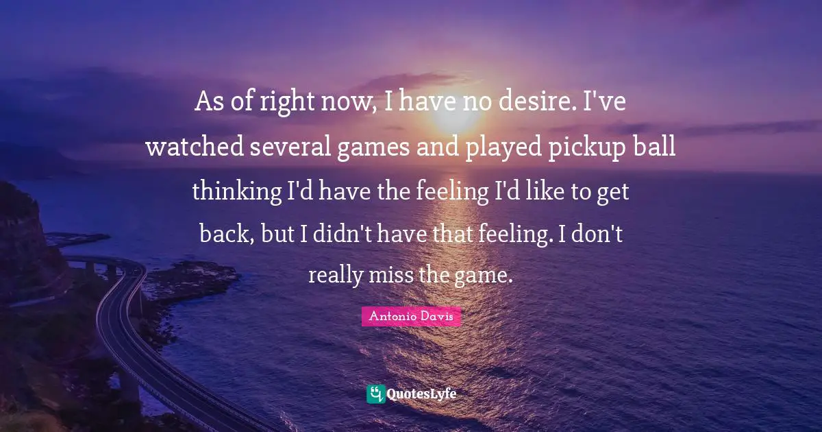 As of right now, I have no desire. I've watched several games and played pickup ball thinking I'd have the feeling I'd like to get back, but I didn't have that feeling. I don't really miss the game.