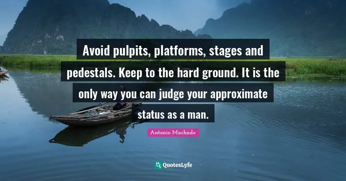 Antonio Machado Quotes: "Avoid pulpits, platforms, stages and pedestals. Keep to the hard ground. It is the only way you can judge your approximate status as a man."