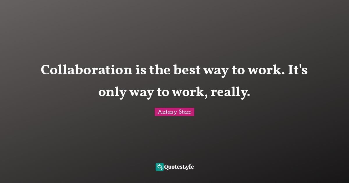 Collaboration is the best way to work. It's only way to work, really.