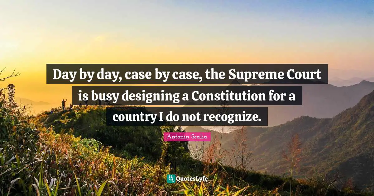 Antonin Scalia Quotes: Day by day, case by case, the Supreme Court is busy designing a Constitution for a country I do not recognize.