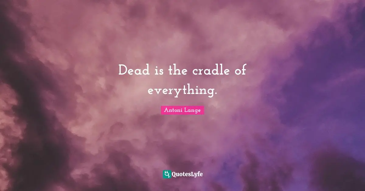 Dead is the cradle of everything.