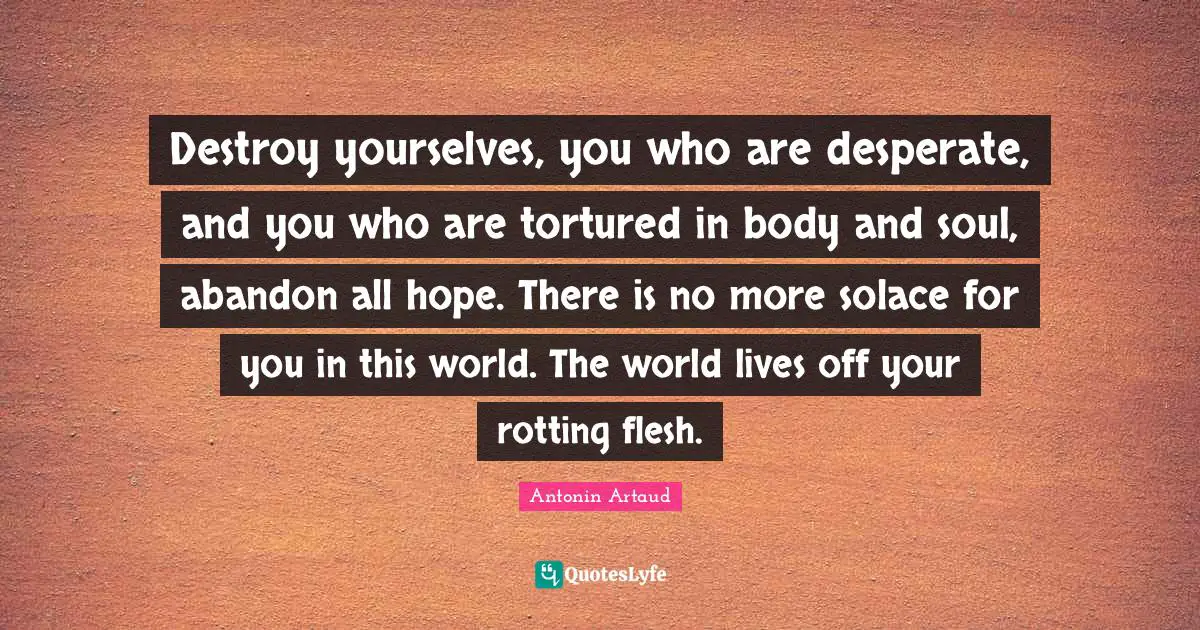 Destroy yourselves, you who are desperate, and you who are tortured in body and soul, abandon all hope. There is no more solace for you in this world. The world lives off your rotting flesh.
