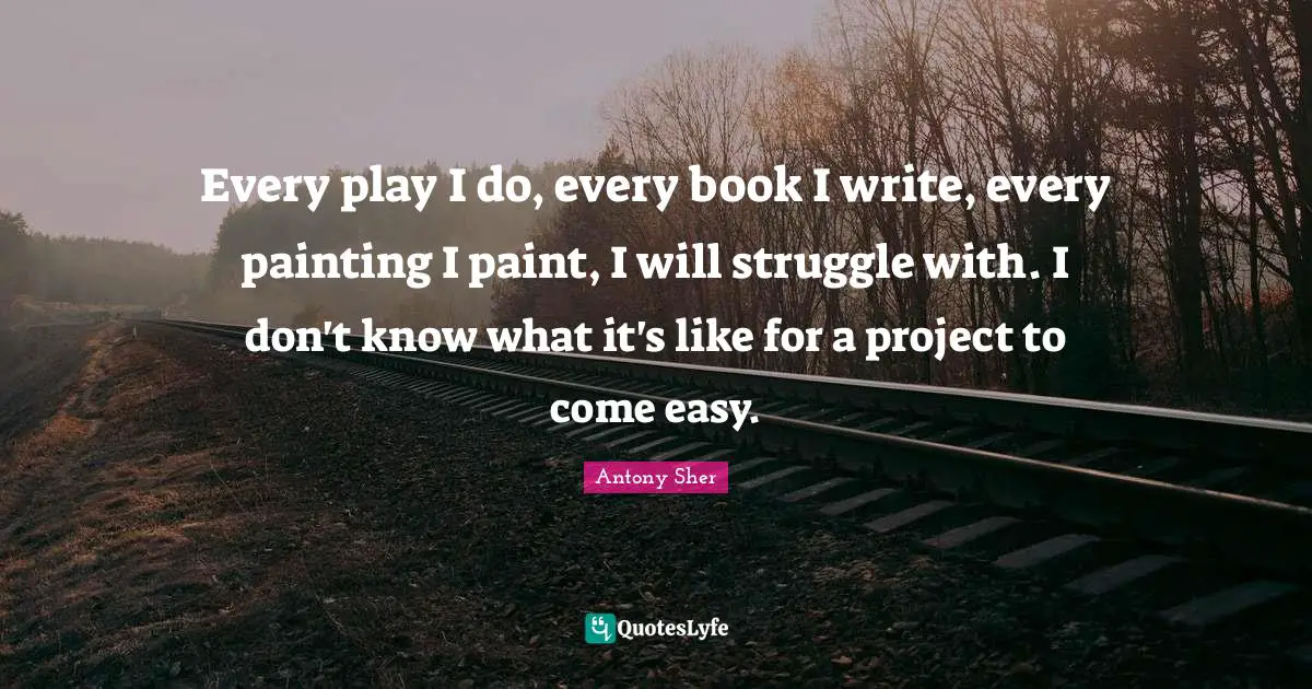 Every play I do, every book I write, every painting I paint, I will struggle with. I don't know what it's like for a project to come easy.