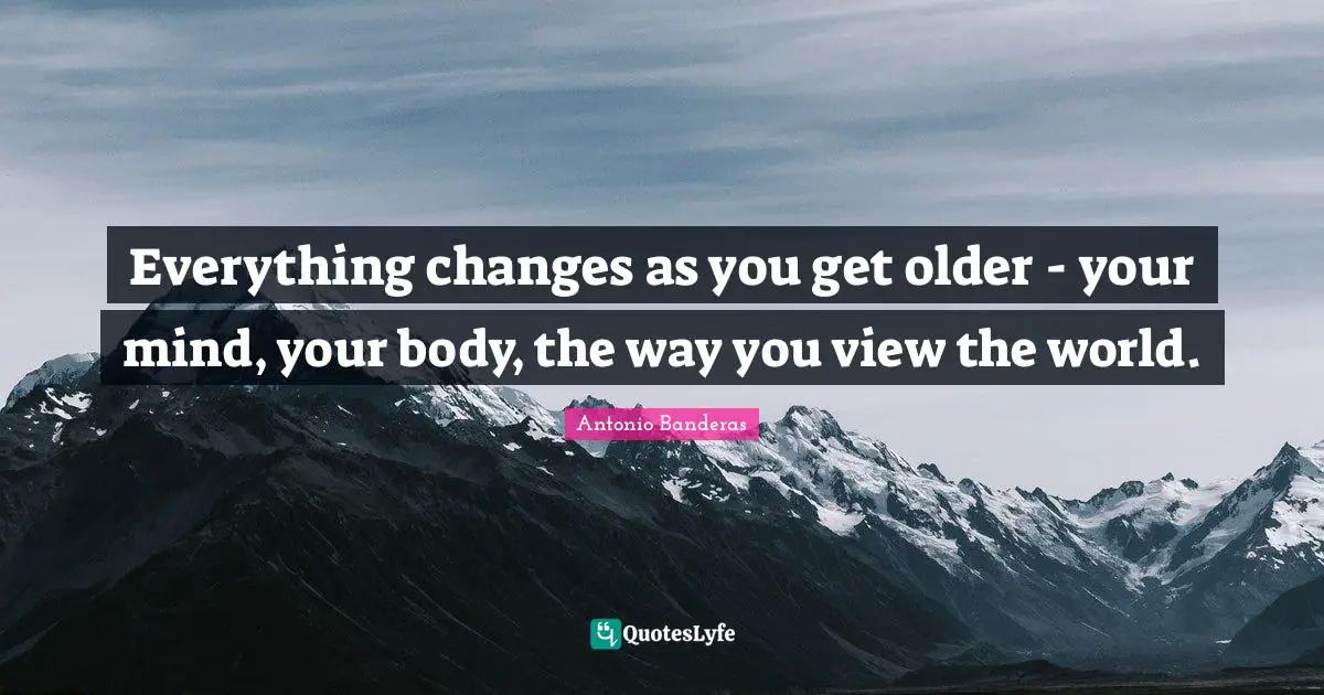 Everything changes as you get older - your mind, your body, the way you view the world.