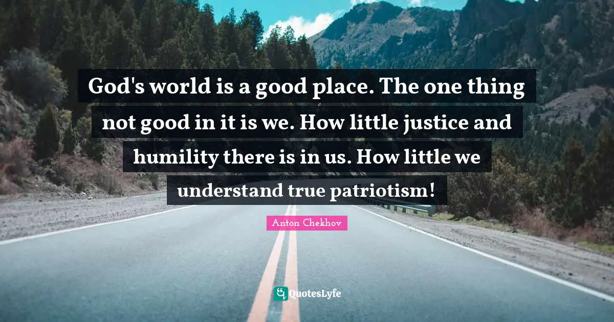 God's world is a good place. The one thing not good in it is we. How little justice and humility there is in us. How little we understand true patriotism!