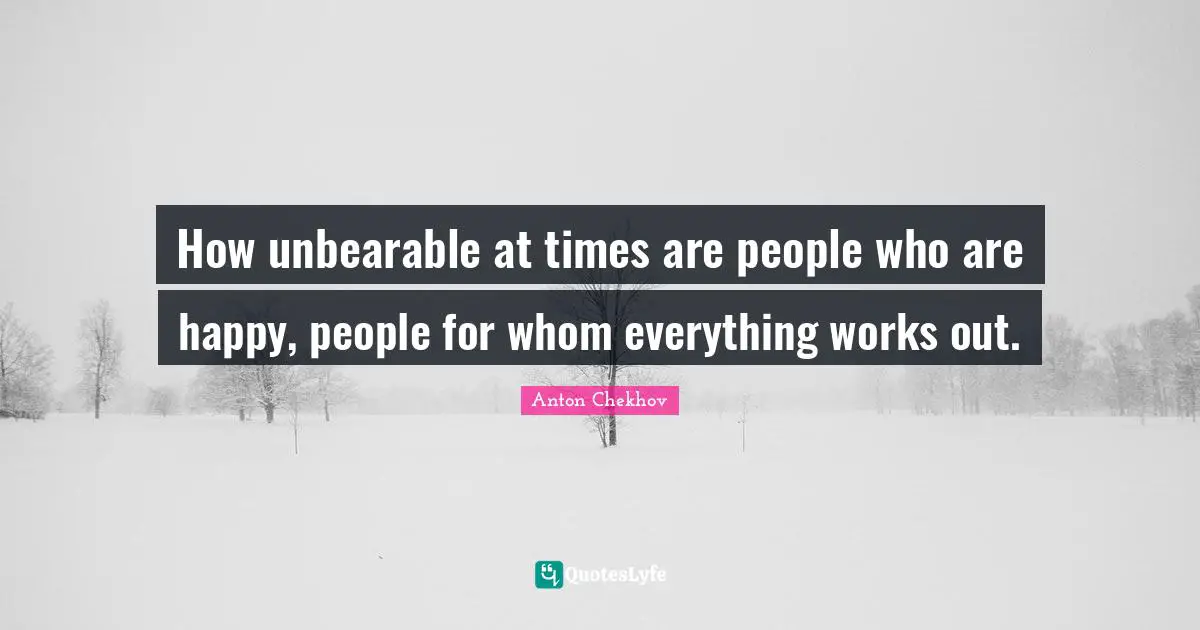 How unbearable at times are people who are happy, people for whom everything works out.