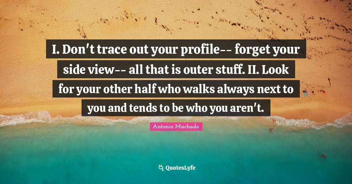 Antonio Machado Quotes: "I. Don't trace out your profile-- forget your side view-- all that is outer stuff. II. Look for your other half who walks always next to you and tends to be who you aren't."