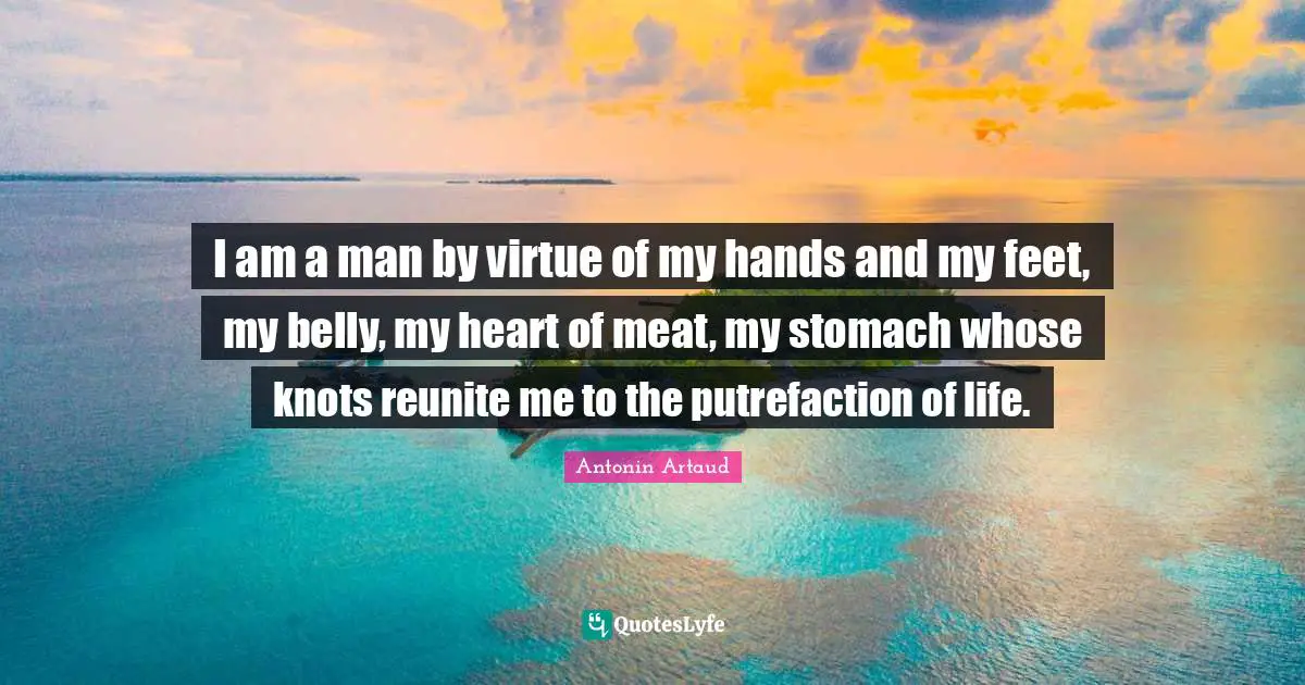 I am a man by virtue of my hands and my feet, my belly, my heart of meat, my stomach whose knots reunite me to the putrefaction of life.