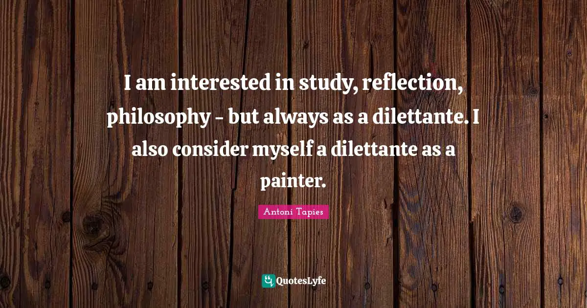 I am interested in study, reflection, philosophy - but always as a dilettante. I also consider myself a dilettante as a painter.