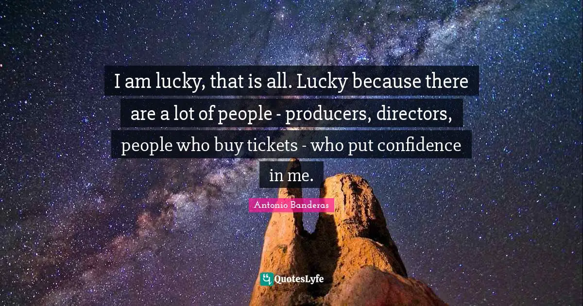 I am lucky, that is all. Lucky because there are a lot of people - producers, directors, people who buy tickets - who put confidence in me.
