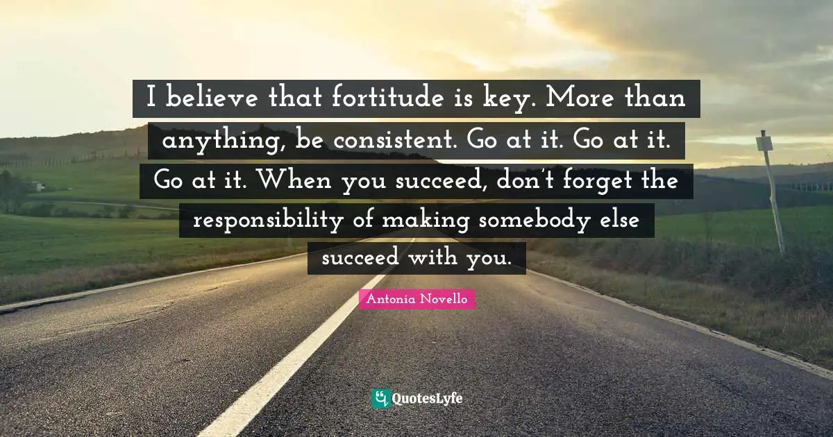 Be Consistent Quotes: "I believe that fortitude is key. More than anything, be consistent. Go at it. Go at it. Go at it. When you succeed, don’t forget the responsibility of making somebody else succeed with you."