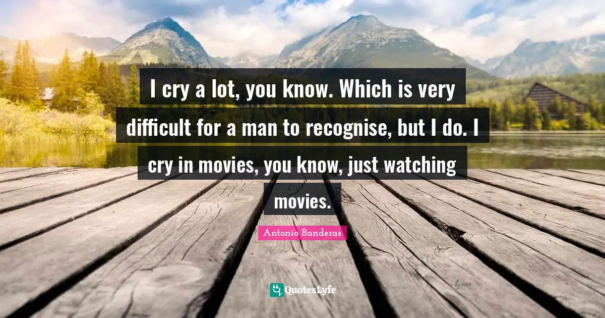 I cry a lot, you know. Which is very difficult for a man to recognise, but I do. I cry in movies, you know, just watching movies.