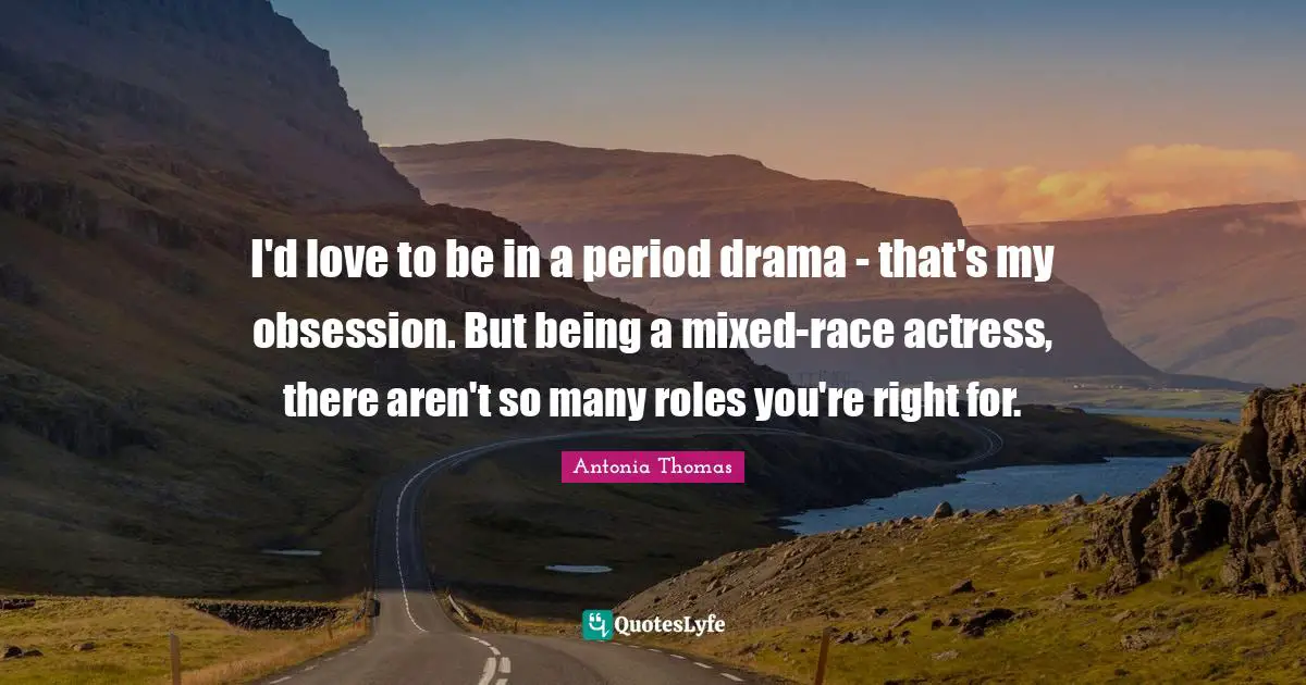 I'd love to be in a period drama - that's my obsession. But being a mixed-race actress, there aren't so many roles you're right for.